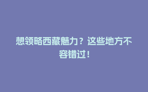 想领略西藏魅力？这些地方不容错过！