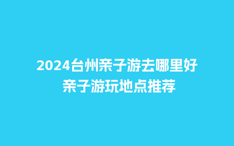 2024台州亲子游去哪里好 亲子游玩地点推荐