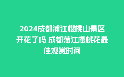 2024成都浦江樱桃山景区开花了吗 成都蒲江樱桃花最佳观赏时间