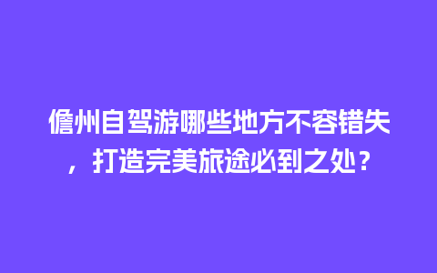 儋州自驾游哪些地方不容错失，打造完美旅途必到之处？