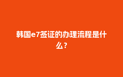 韩国e7签证的办理流程是什么？