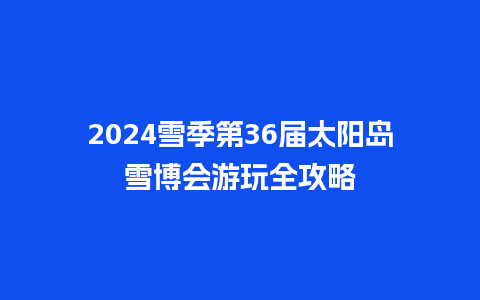 2024雪季第36届太阳岛雪博会游玩全攻略