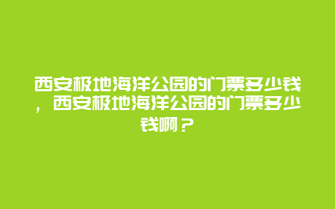 西安极地海洋公园的门票多少钱，西安极地海洋公园的门票多少钱啊？