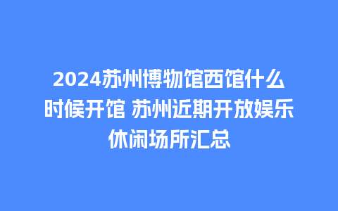 2024苏州博物馆西馆什么时候开馆 苏州近期开放娱乐休闲场所汇总