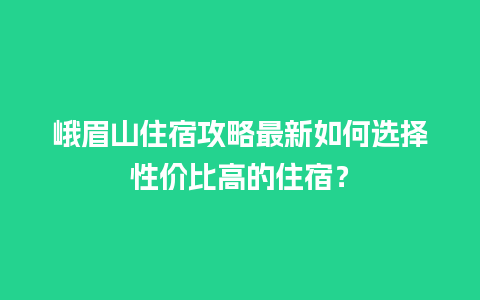 峨眉山住宿攻略最新如何选择性价比高的住宿？