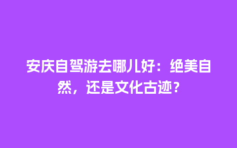 安庆自驾游去哪儿好：绝美自然，还是文化古迹？