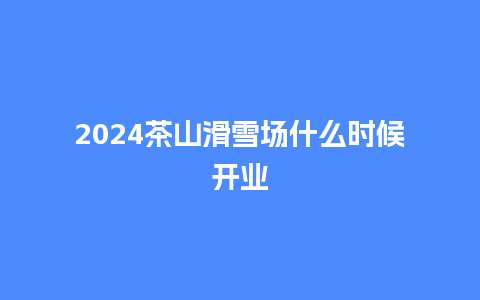 2024茶山滑雪场什么时候开业