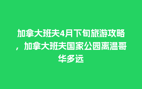 加拿大班夫4月下旬旅游攻略，加拿大班夫国家公园离温哥华多远