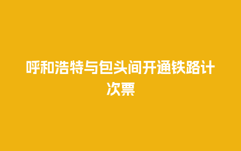 呼和浩特与包头间开通铁路计次票