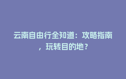 云南自由行全知道：攻略指南，玩转目的地？