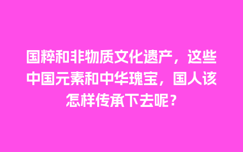 国粹和非物质文化遗产，这些中国元素和中华瑰宝，国人该怎样传承下去呢？