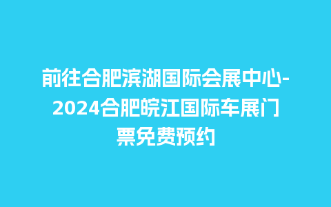 前往合肥滨湖国际会展中心-2024合肥皖江国际车展门票免费预约