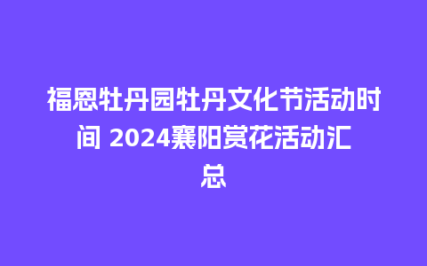 福恩牡丹园牡丹文化节活动时间 2024襄阳赏花活动汇总