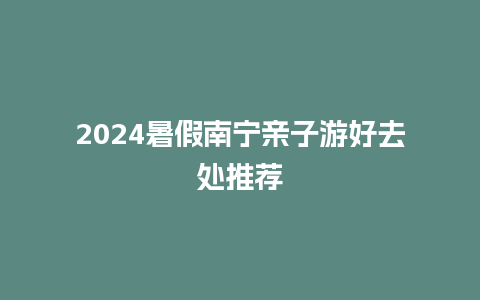 2024暑假南宁亲子游好去处推荐