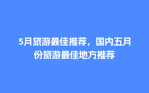 5月旅游最佳推荐，国内五月份旅游最佳地方推荐