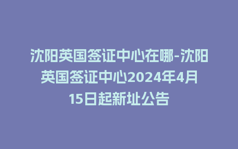 沈阳英国签证中心在哪-沈阳英国签证中心2024年4月15日起新址公告