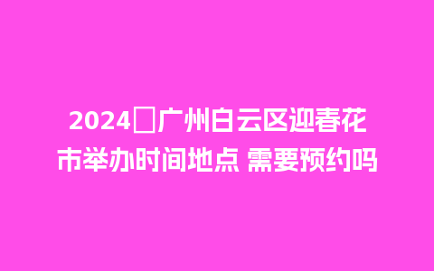 2024​广州白云区迎春花市举办时间地点 需要预约吗