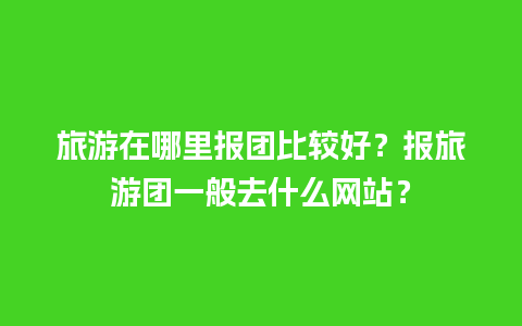 旅游在哪里报团比较好？报旅游团一般去什么网站？