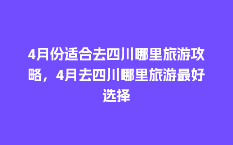 4月份适合去四川哪里旅游攻略，4月去四川哪里旅游最好选择