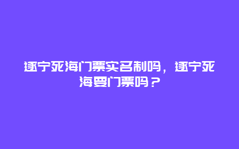 遂宁死海门票实名制吗，遂宁死海要门票吗？