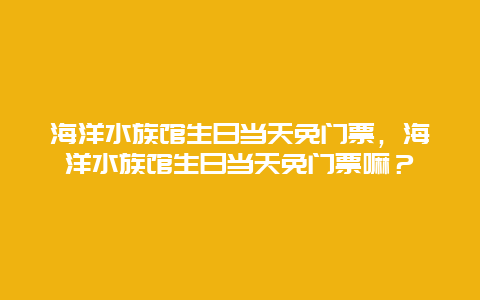 海洋水族馆生日当天免门票，海洋水族馆生日当天免门票嘛？