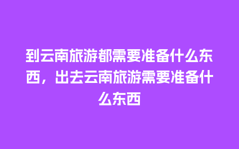 到云南旅游都需要准备什么东西，出去云南旅游需要准备什么东西