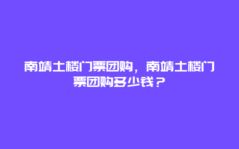 南靖土楼门票团购，南靖土楼门票团购多少钱？