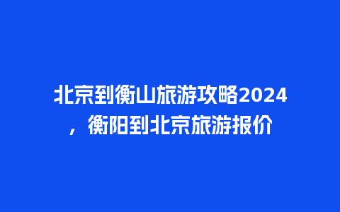 北京到衡山旅游攻略2024，衡阳到北京旅游报价