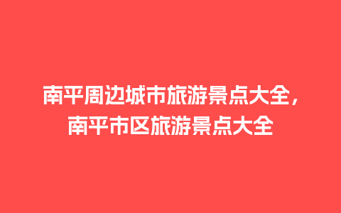 南平周边城市旅游景点大全，南平市区旅游景点大全