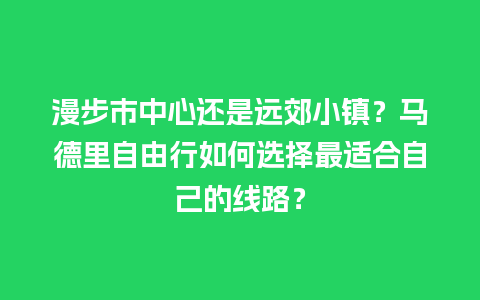 漫步市中心还是远郊小镇？马德里自由行如何选择最适合自己的线路？