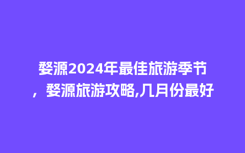 婺源2024年最佳旅游季节，婺源旅游攻略,几月份最好