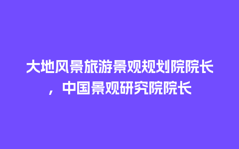 大地风景旅游景观规划院院长，中国景观研究院院长