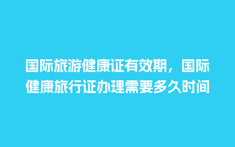 国际旅游健康证有效期，国际健康旅行证办理需要多久时间