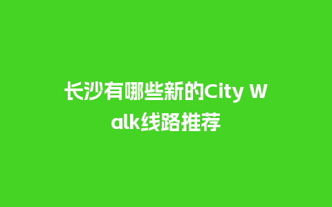 长沙有哪些新的City Walk线路推荐