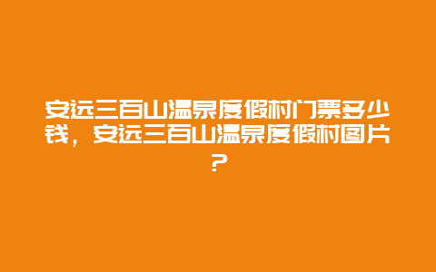 安远三百山温泉度假村门票多少钱，安远三百山温泉度假村图片？