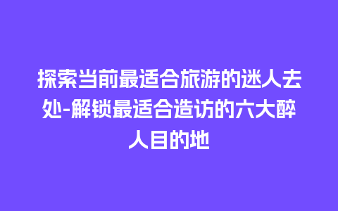 探索当前最适合旅游的迷人去处-解锁最适合造访的六大醉人目的地