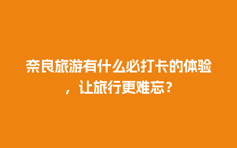 奈良旅游有什么必打卡的体验，让旅行更难忘？