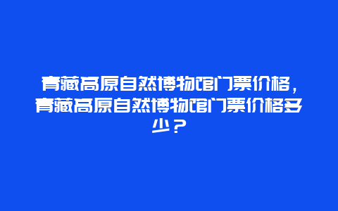 青藏高原自然博物馆门票价格，青藏高原自然博物馆门票价格多少？