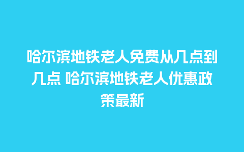 哈尔滨地铁老人免费从几点到几点 哈尔滨地铁老人优惠政策最新