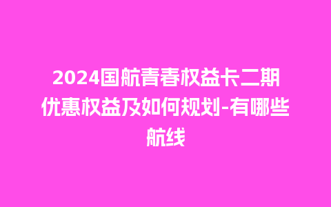 2024国航青春权益卡二期优惠权益及如何规划-有哪些航线