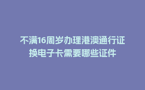 不满16周岁办理港澳通行证换电子卡需要哪些证件