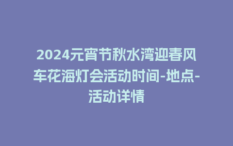 2024元宵节秋水湾迎春风车花海灯会活动时间-地点-活动详情