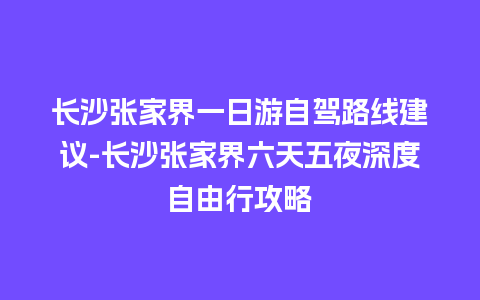 长沙张家界一日游自驾路线建议-长沙张家界六天五夜深度自由行攻略