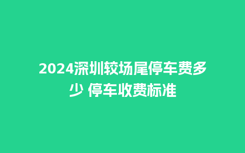 2024深圳较场尾停车费多少 停车收费标准