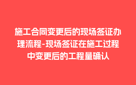 施工合同变更后的现场签证办理流程-现场签证在施工过程中变更后的工程量确认