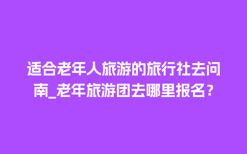 适合老年人旅游的旅行社去问南_老年旅游团去哪里报名？