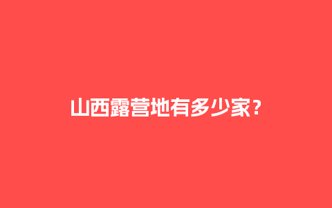 山西露营地有多少家？