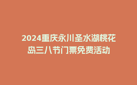 2024重庆永川圣水湖桃花岛三八节门票免费活动