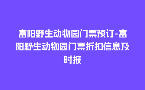 富阳野生动物园门票预订-富阳野生动物园门票折扣信息及时报