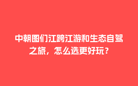 中朝图们江跨江游和生态自驾之旅，怎么选更好玩？